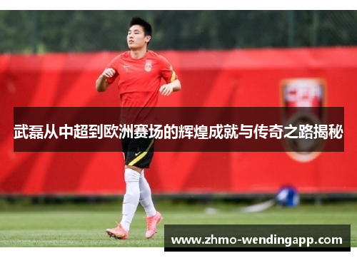 武磊从中超到欧洲赛场的辉煌成就与传奇之路揭秘