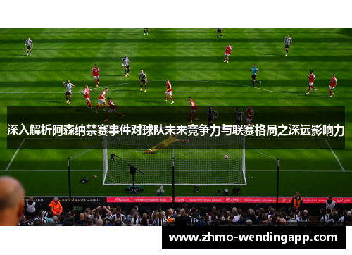 深入解析阿森纳禁赛事件对球队未来竞争力与联赛格局之深远影响力