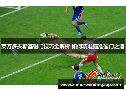 莱万多夫斯基射门技巧全解析 如何精准瞄准破门之道