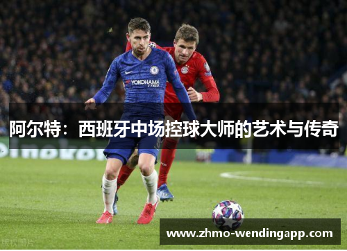 阿尔特:西班牙中场控球大师的艺术与传奇 阿尔特:西班牙中场控球大师的艺术与传奇