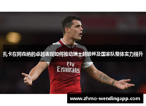 扎卡在阿森纳的卓越表现如何推动瑞士超级杯及国家队整体实力提升