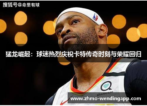 猛龙崛起：球迷热烈庆祝卡特传奇时刻与荣耀回归