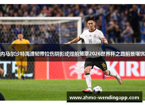 内马尔沙特再遭韧带拉伤阴影或提前笼罩2026世界杯之路前景堪忧