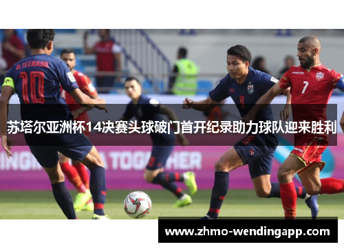 苏塔尔亚洲杯14决赛头球破门首开纪录助力球队迎来胜利