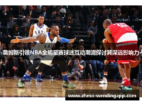 詹姆斯引领NBA全明星赛球迷互动潮流探讨其深远影响力 詹姆斯引领NBA全明星赛球迷互动潮流探讨其深远影响力